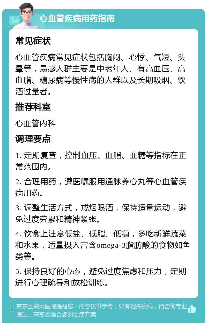 心血管疾病用药指南 常见症状 心血管疾病常见症状包括胸闷、心悸、气短、头晕等，易感人群主要是中老年人、有高血压、高血脂、糖尿病等慢性病的人群以及长期吸烟、饮酒过量者。 推荐科室 心血管内科 调理要点 1. 定期复查，控制血压、血脂、血糖等指标在正常范围内。 2. 合理用药，遵医嘱服用通脉养心丸等心血管疾病用药。 3. 调整生活方式，戒烟限酒，保持适量运动，避免过度劳累和精神紧张。 4. 饮食上注意低盐、低脂、低糖，多吃新鲜蔬菜和水果，适量摄入富含omega-3脂肪酸的食物如鱼类等。 5. 保持良好的心态，避免过度焦虑和压力，定期进行心理疏导和放松训练。