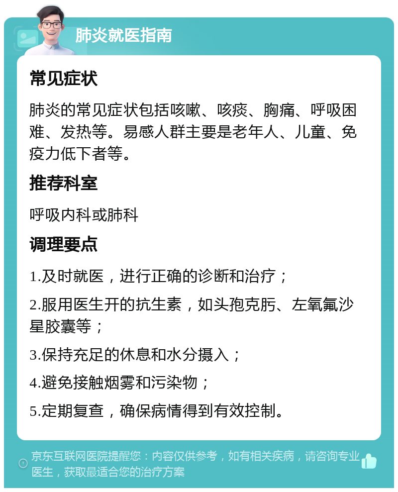 肺炎就医指南 常见症状 肺炎的常见症状包括咳嗽、咳痰、胸痛、呼吸困难、发热等。易感人群主要是老年人、儿童、免疫力低下者等。 推荐科室 呼吸内科或肺科 调理要点 1.及时就医，进行正确的诊断和治疗； 2.服用医生开的抗生素，如头孢克肟、左氧氟沙星胶囊等； 3.保持充足的休息和水分摄入； 4.避免接触烟雾和污染物； 5.定期复查，确保病情得到有效控制。