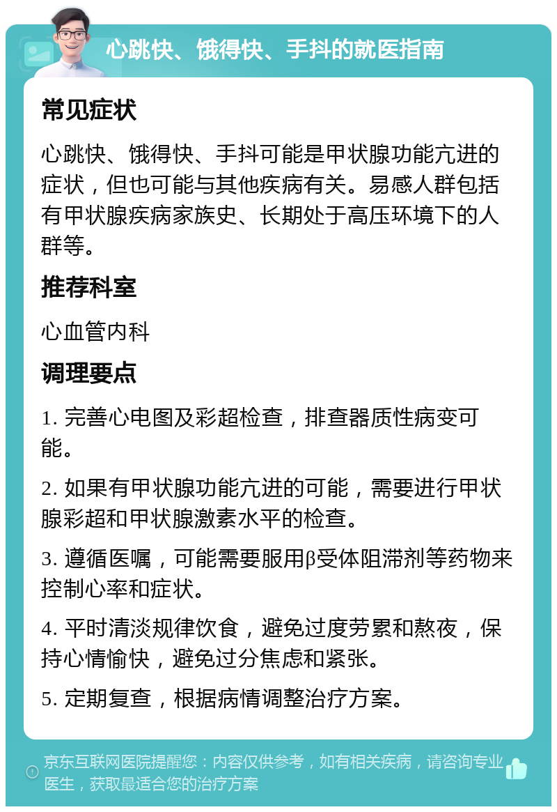 心跳快、饿得快、手抖的就医指南 常见症状 心跳快、饿得快、手抖可能是甲状腺功能亢进的症状，但也可能与其他疾病有关。易感人群包括有甲状腺疾病家族史、长期处于高压环境下的人群等。 推荐科室 心血管内科 调理要点 1. 完善心电图及彩超检查，排查器质性病变可能。 2. 如果有甲状腺功能亢进的可能，需要进行甲状腺彩超和甲状腺激素水平的检查。 3. 遵循医嘱，可能需要服用β受体阻滞剂等药物来控制心率和症状。 4. 平时清淡规律饮食，避免过度劳累和熬夜，保持心情愉快，避免过分焦虑和紧张。 5. 定期复查，根据病情调整治疗方案。