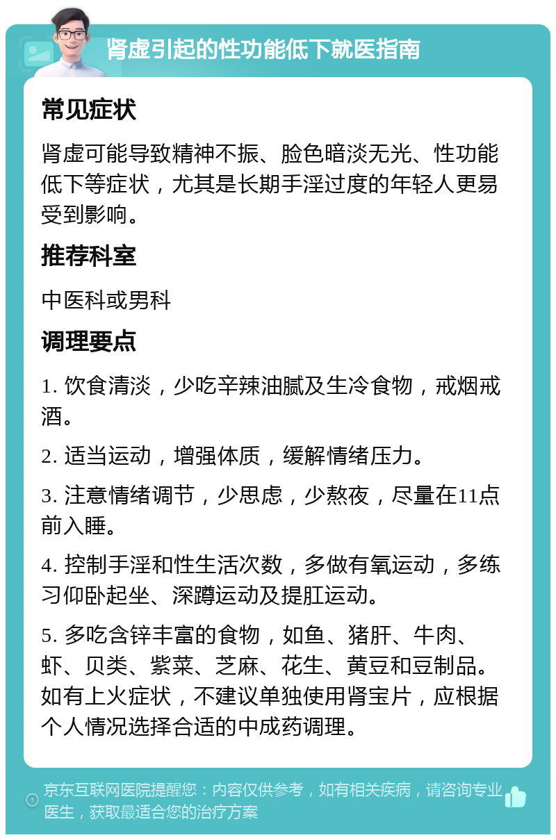 肾虚引起的性功能低下就医指南 常见症状 肾虚可能导致精神不振、脸色暗淡无光、性功能低下等症状，尤其是长期手淫过度的年轻人更易受到影响。 推荐科室 中医科或男科 调理要点 1. 饮食清淡，少吃辛辣油腻及生冷食物，戒烟戒酒。 2. 适当运动，增强体质，缓解情绪压力。 3. 注意情绪调节，少思虑，少熬夜，尽量在11点前入睡。 4. 控制手淫和性生活次数，多做有氧运动，多练习仰卧起坐、深蹲运动及提肛运动。 5. 多吃含锌丰富的食物，如鱼、猪肝、牛肉、虾、贝类、紫菜、芝麻、花生、黄豆和豆制品。如有上火症状，不建议单独使用肾宝片，应根据个人情况选择合适的中成药调理。