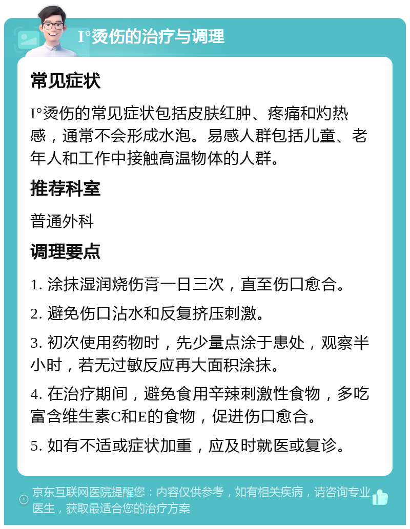 I°烫伤的治疗与调理 常见症状 I°烫伤的常见症状包括皮肤红肿、疼痛和灼热感，通常不会形成水泡。易感人群包括儿童、老年人和工作中接触高温物体的人群。 推荐科室 普通外科 调理要点 1. 涂抹湿润烧伤膏一日三次，直至伤口愈合。 2. 避免伤口沾水和反复挤压刺激。 3. 初次使用药物时，先少量点涂于患处，观察半小时，若无过敏反应再大面积涂抹。 4. 在治疗期间，避免食用辛辣刺激性食物，多吃富含维生素C和E的食物，促进伤口愈合。 5. 如有不适或症状加重，应及时就医或复诊。