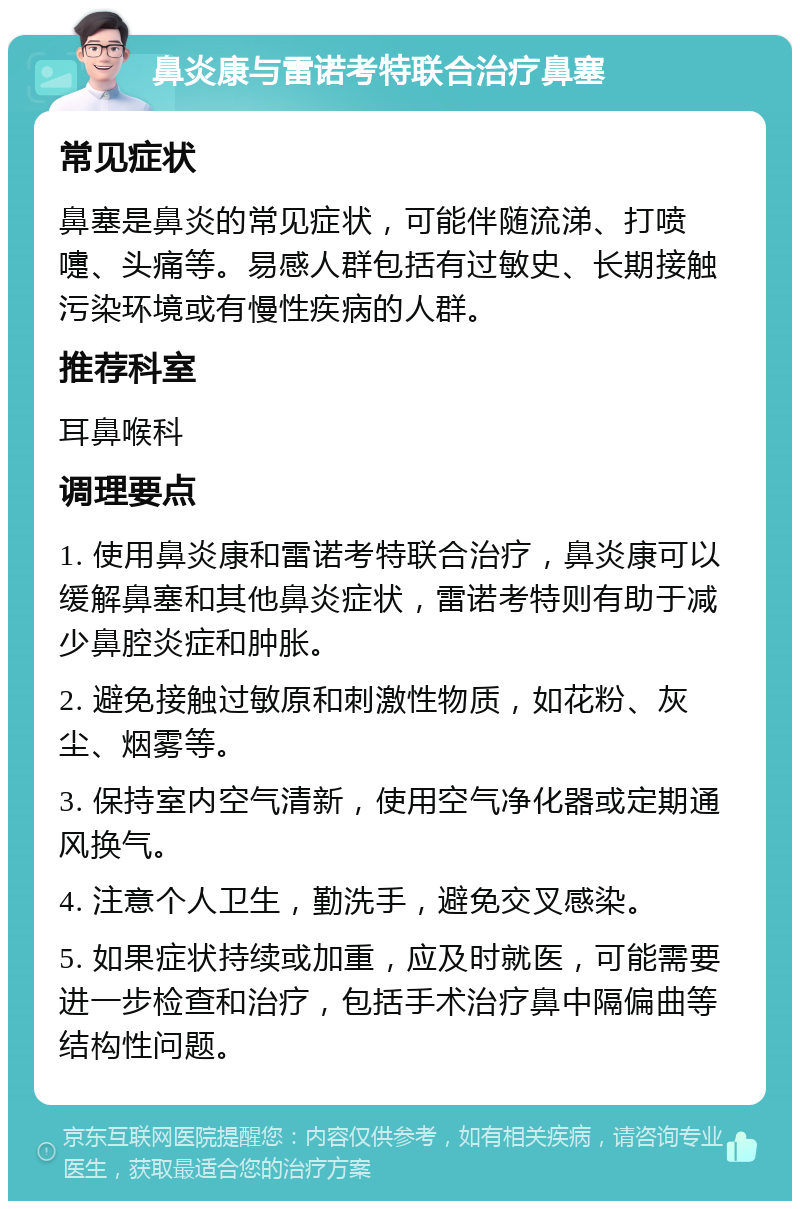 鼻炎康与雷诺考特联合治疗鼻塞 常见症状 鼻塞是鼻炎的常见症状，可能伴随流涕、打喷嚏、头痛等。易感人群包括有过敏史、长期接触污染环境或有慢性疾病的人群。 推荐科室 耳鼻喉科 调理要点 1. 使用鼻炎康和雷诺考特联合治疗，鼻炎康可以缓解鼻塞和其他鼻炎症状，雷诺考特则有助于减少鼻腔炎症和肿胀。 2. 避免接触过敏原和刺激性物质，如花粉、灰尘、烟雾等。 3. 保持室内空气清新，使用空气净化器或定期通风换气。 4. 注意个人卫生，勤洗手，避免交叉感染。 5. 如果症状持续或加重，应及时就医，可能需要进一步检查和治疗，包括手术治疗鼻中隔偏曲等结构性问题。