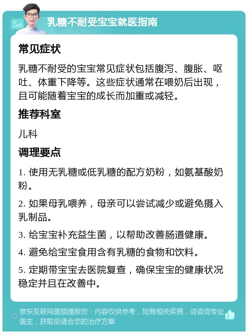 乳糖不耐受宝宝就医指南 常见症状 乳糖不耐受的宝宝常见症状包括腹泻、腹胀、呕吐、体重下降等。这些症状通常在喂奶后出现，且可能随着宝宝的成长而加重或减轻。 推荐科室 儿科 调理要点 1. 使用无乳糖或低乳糖的配方奶粉，如氨基酸奶粉。 2. 如果母乳喂养，母亲可以尝试减少或避免摄入乳制品。 3. 给宝宝补充益生菌，以帮助改善肠道健康。 4. 避免给宝宝食用含有乳糖的食物和饮料。 5. 定期带宝宝去医院复查，确保宝宝的健康状况稳定并且在改善中。