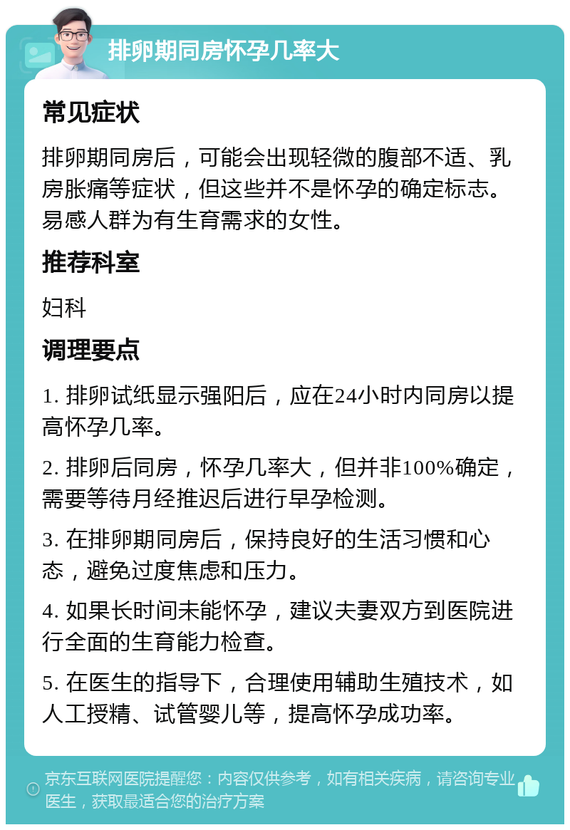 排卵期同房怀孕几率大 常见症状 排卵期同房后，可能会出现轻微的腹部不适、乳房胀痛等症状，但这些并不是怀孕的确定标志。易感人群为有生育需求的女性。 推荐科室 妇科 调理要点 1. 排卵试纸显示强阳后，应在24小时内同房以提高怀孕几率。 2. 排卵后同房，怀孕几率大，但并非100%确定，需要等待月经推迟后进行早孕检测。 3. 在排卵期同房后，保持良好的生活习惯和心态，避免过度焦虑和压力。 4. 如果长时间未能怀孕，建议夫妻双方到医院进行全面的生育能力检查。 5. 在医生的指导下，合理使用辅助生殖技术，如人工授精、试管婴儿等，提高怀孕成功率。