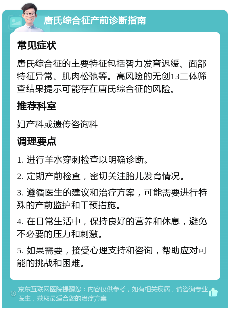 唐氏综合征产前诊断指南 常见症状 唐氏综合征的主要特征包括智力发育迟缓、面部特征异常、肌肉松弛等。高风险的无创13三体筛查结果提示可能存在唐氏综合征的风险。 推荐科室 妇产科或遗传咨询科 调理要点 1. 进行羊水穿刺检查以明确诊断。 2. 定期产前检查，密切关注胎儿发育情况。 3. 遵循医生的建议和治疗方案，可能需要进行特殊的产前监护和干预措施。 4. 在日常生活中，保持良好的营养和休息，避免不必要的压力和刺激。 5. 如果需要，接受心理支持和咨询，帮助应对可能的挑战和困难。