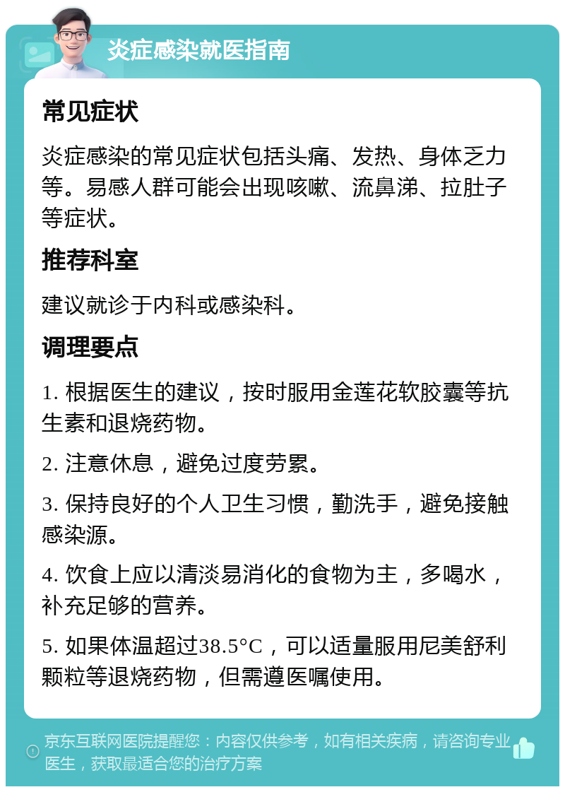 炎症感染就医指南 常见症状 炎症感染的常见症状包括头痛、发热、身体乏力等。易感人群可能会出现咳嗽、流鼻涕、拉肚子等症状。 推荐科室 建议就诊于内科或感染科。 调理要点 1. 根据医生的建议，按时服用金莲花软胶囊等抗生素和退烧药物。 2. 注意休息，避免过度劳累。 3. 保持良好的个人卫生习惯，勤洗手，避免接触感染源。 4. 饮食上应以清淡易消化的食物为主，多喝水，补充足够的营养。 5. 如果体温超过38.5°C，可以适量服用尼美舒利颗粒等退烧药物，但需遵医嘱使用。