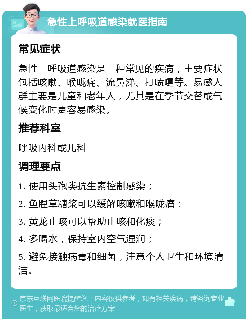 急性上呼吸道感染就医指南 常见症状 急性上呼吸道感染是一种常见的疾病，主要症状包括咳嗽、喉咙痛、流鼻涕、打喷嚏等。易感人群主要是儿童和老年人，尤其是在季节交替或气候变化时更容易感染。 推荐科室 呼吸内科或儿科 调理要点 1. 使用头孢类抗生素控制感染； 2. 鱼腥草糖浆可以缓解咳嗽和喉咙痛； 3. 黄龙止咳可以帮助止咳和化痰； 4. 多喝水，保持室内空气湿润； 5. 避免接触病毒和细菌，注意个人卫生和环境清洁。