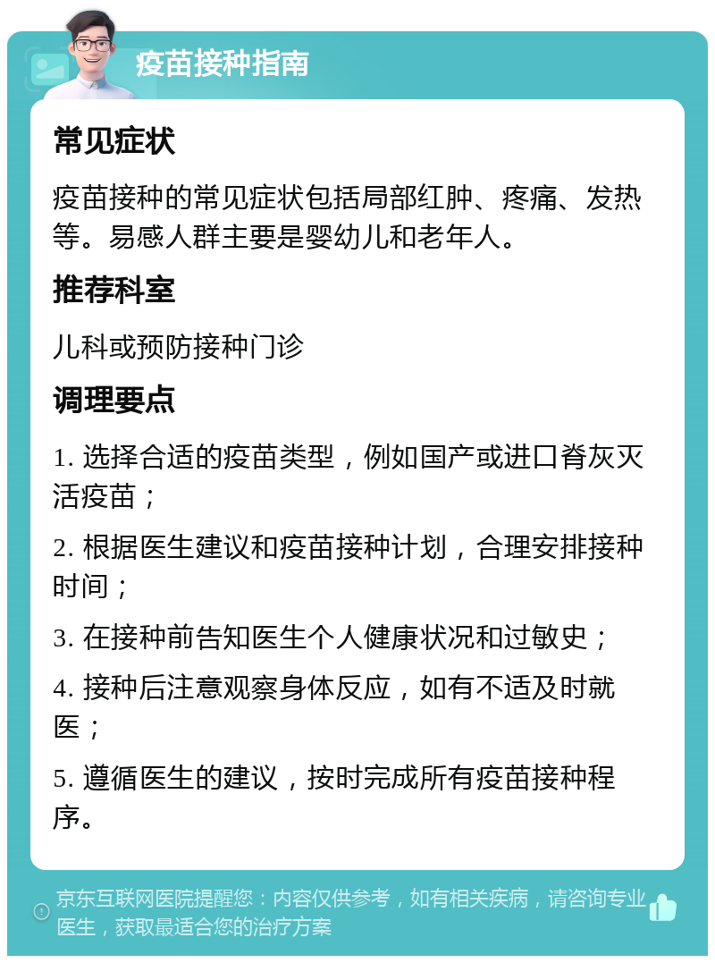 疫苗接种指南 常见症状 疫苗接种的常见症状包括局部红肿、疼痛、发热等。易感人群主要是婴幼儿和老年人。 推荐科室 儿科或预防接种门诊 调理要点 1. 选择合适的疫苗类型，例如国产或进口脊灰灭活疫苗； 2. 根据医生建议和疫苗接种计划，合理安排接种时间； 3. 在接种前告知医生个人健康状况和过敏史； 4. 接种后注意观察身体反应，如有不适及时就医； 5. 遵循医生的建议，按时完成所有疫苗接种程序。