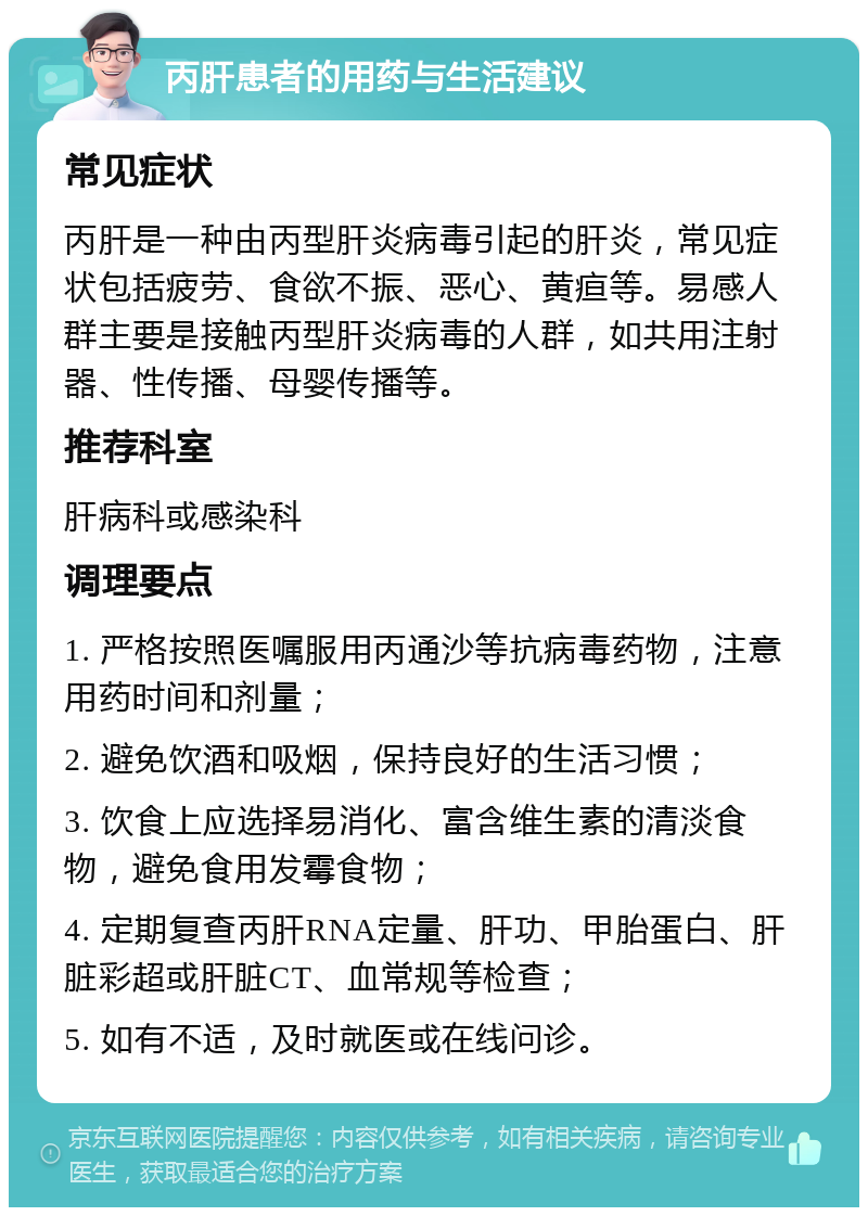 丙肝患者的用药与生活建议 常见症状 丙肝是一种由丙型肝炎病毒引起的肝炎，常见症状包括疲劳、食欲不振、恶心、黄疸等。易感人群主要是接触丙型肝炎病毒的人群，如共用注射器、性传播、母婴传播等。 推荐科室 肝病科或感染科 调理要点 1. 严格按照医嘱服用丙通沙等抗病毒药物，注意用药时间和剂量； 2. 避免饮酒和吸烟，保持良好的生活习惯； 3. 饮食上应选择易消化、富含维生素的清淡食物，避免食用发霉食物； 4. 定期复查丙肝RNA定量、肝功、甲胎蛋白、肝脏彩超或肝脏CT、血常规等检查； 5. 如有不适，及时就医或在线问诊。