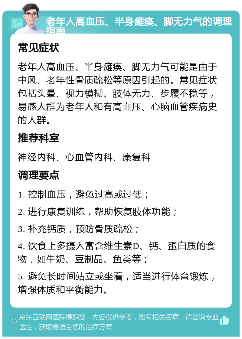 老年人高血压、半身瘫痪、脚无力气的调理指南 常见症状 老年人高血压、半身瘫痪、脚无力气可能是由于中风、老年性骨质疏松等原因引起的。常见症状包括头晕、视力模糊、肢体无力、步履不稳等，易感人群为老年人和有高血压、心脑血管疾病史的人群。 推荐科室 神经内科、心血管内科、康复科 调理要点 1. 控制血压，避免过高或过低； 2. 进行康复训练，帮助恢复肢体功能； 3. 补充钙质，预防骨质疏松； 4. 饮食上多摄入富含维生素D、钙、蛋白质的食物，如牛奶、豆制品、鱼类等； 5. 避免长时间站立或坐着，适当进行体育锻炼，增强体质和平衡能力。