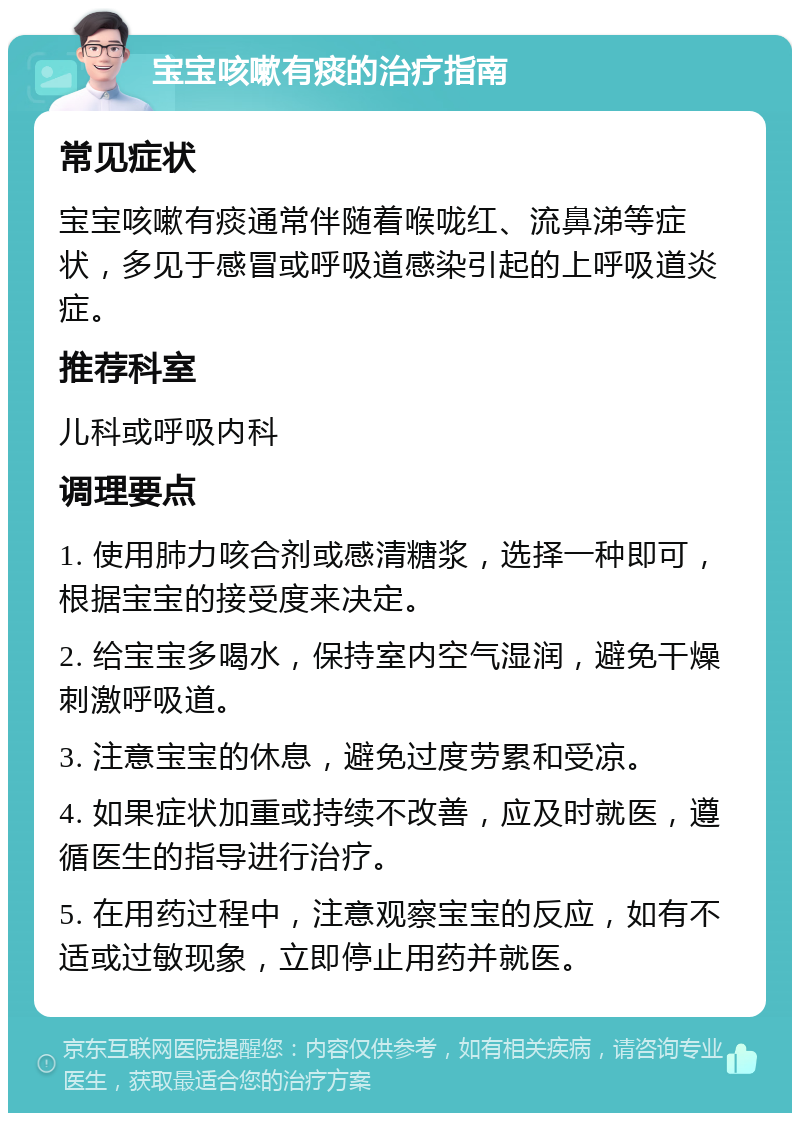 宝宝咳嗽有痰的治疗指南 常见症状 宝宝咳嗽有痰通常伴随着喉咙红、流鼻涕等症状，多见于感冒或呼吸道感染引起的上呼吸道炎症。 推荐科室 儿科或呼吸内科 调理要点 1. 使用肺力咳合剂或感清糖浆，选择一种即可，根据宝宝的接受度来决定。 2. 给宝宝多喝水，保持室内空气湿润，避免干燥刺激呼吸道。 3. 注意宝宝的休息，避免过度劳累和受凉。 4. 如果症状加重或持续不改善，应及时就医，遵循医生的指导进行治疗。 5. 在用药过程中，注意观察宝宝的反应，如有不适或过敏现象，立即停止用药并就医。