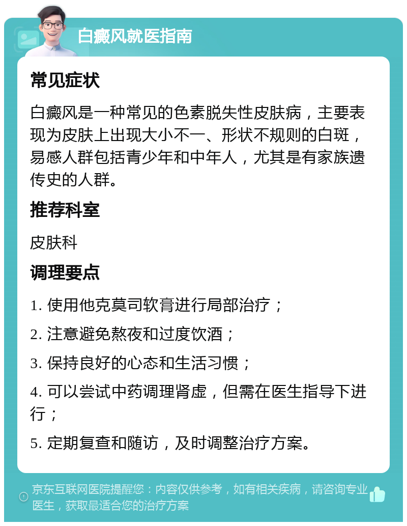 白癜风就医指南 常见症状 白癜风是一种常见的色素脱失性皮肤病，主要表现为皮肤上出现大小不一、形状不规则的白斑，易感人群包括青少年和中年人，尤其是有家族遗传史的人群。 推荐科室 皮肤科 调理要点 1. 使用他克莫司软膏进行局部治疗； 2. 注意避免熬夜和过度饮酒； 3. 保持良好的心态和生活习惯； 4. 可以尝试中药调理肾虚，但需在医生指导下进行； 5. 定期复查和随访，及时调整治疗方案。