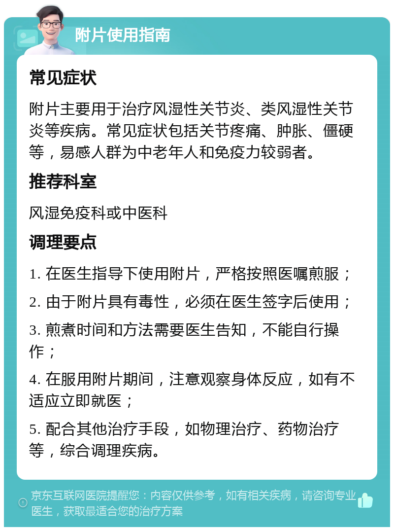 附片使用指南 常见症状 附片主要用于治疗风湿性关节炎、类风湿性关节炎等疾病。常见症状包括关节疼痛、肿胀、僵硬等，易感人群为中老年人和免疫力较弱者。 推荐科室 风湿免疫科或中医科 调理要点 1. 在医生指导下使用附片，严格按照医嘱煎服； 2. 由于附片具有毒性，必须在医生签字后使用； 3. 煎煮时间和方法需要医生告知，不能自行操作； 4. 在服用附片期间，注意观察身体反应，如有不适应立即就医； 5. 配合其他治疗手段，如物理治疗、药物治疗等，综合调理疾病。