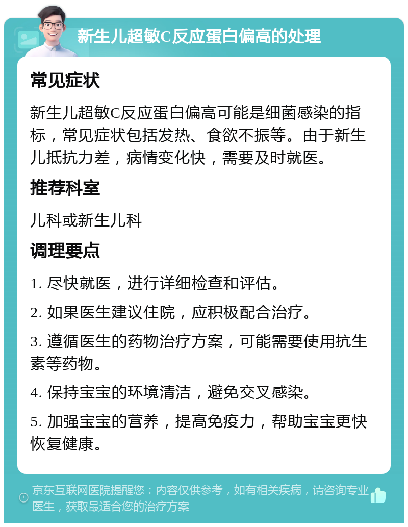 新生儿超敏C反应蛋白偏高的处理 常见症状 新生儿超敏C反应蛋白偏高可能是细菌感染的指标，常见症状包括发热、食欲不振等。由于新生儿抵抗力差，病情变化快，需要及时就医。 推荐科室 儿科或新生儿科 调理要点 1. 尽快就医，进行详细检查和评估。 2. 如果医生建议住院，应积极配合治疗。 3. 遵循医生的药物治疗方案，可能需要使用抗生素等药物。 4. 保持宝宝的环境清洁，避免交叉感染。 5. 加强宝宝的营养，提高免疫力，帮助宝宝更快恢复健康。