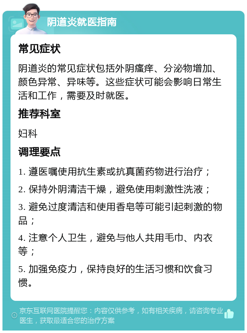 阴道炎就医指南 常见症状 阴道炎的常见症状包括外阴瘙痒、分泌物增加、颜色异常、异味等。这些症状可能会影响日常生活和工作，需要及时就医。 推荐科室 妇科 调理要点 1. 遵医嘱使用抗生素或抗真菌药物进行治疗； 2. 保持外阴清洁干燥，避免使用刺激性洗液； 3. 避免过度清洁和使用香皂等可能引起刺激的物品； 4. 注意个人卫生，避免与他人共用毛巾、内衣等； 5. 加强免疫力，保持良好的生活习惯和饮食习惯。