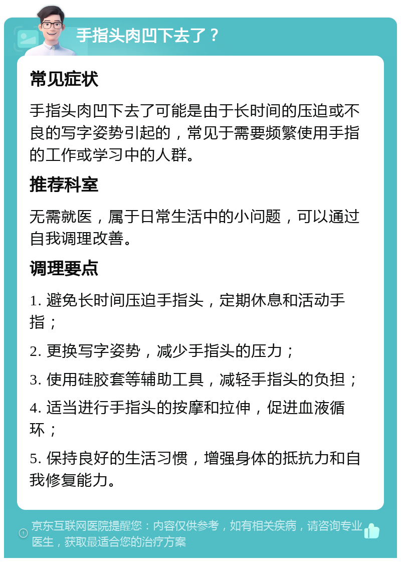 手指头肉凹下去了？ 常见症状 手指头肉凹下去了可能是由于长时间的压迫或不良的写字姿势引起的，常见于需要频繁使用手指的工作或学习中的人群。 推荐科室 无需就医，属于日常生活中的小问题，可以通过自我调理改善。 调理要点 1. 避免长时间压迫手指头，定期休息和活动手指； 2. 更换写字姿势，减少手指头的压力； 3. 使用硅胶套等辅助工具，减轻手指头的负担； 4. 适当进行手指头的按摩和拉伸，促进血液循环； 5. 保持良好的生活习惯，增强身体的抵抗力和自我修复能力。