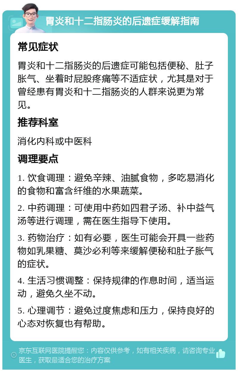 胃炎和十二指肠炎的后遗症缓解指南 常见症状 胃炎和十二指肠炎的后遗症可能包括便秘、肚子胀气、坐着时屁股疼痛等不适症状，尤其是对于曾经患有胃炎和十二指肠炎的人群来说更为常见。 推荐科室 消化内科或中医科 调理要点 1. 饮食调理：避免辛辣、油腻食物，多吃易消化的食物和富含纤维的水果蔬菜。 2. 中药调理：可使用中药如四君子汤、补中益气汤等进行调理，需在医生指导下使用。 3. 药物治疗：如有必要，医生可能会开具一些药物如乳果糖、莫沙必利等来缓解便秘和肚子胀气的症状。 4. 生活习惯调整：保持规律的作息时间，适当运动，避免久坐不动。 5. 心理调节：避免过度焦虑和压力，保持良好的心态对恢复也有帮助。