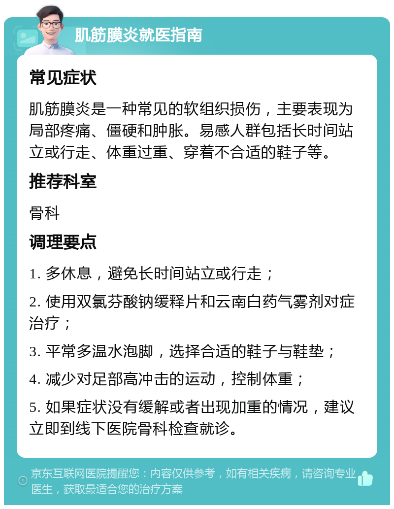 肌筋膜炎就医指南 常见症状 肌筋膜炎是一种常见的软组织损伤，主要表现为局部疼痛、僵硬和肿胀。易感人群包括长时间站立或行走、体重过重、穿着不合适的鞋子等。 推荐科室 骨科 调理要点 1. 多休息，避免长时间站立或行走； 2. 使用双氯芬酸钠缓释片和云南白药气雾剂对症治疗； 3. 平常多温水泡脚，选择合适的鞋子与鞋垫； 4. 减少对足部高冲击的运动，控制体重； 5. 如果症状没有缓解或者出现加重的情况，建议立即到线下医院骨科检查就诊。