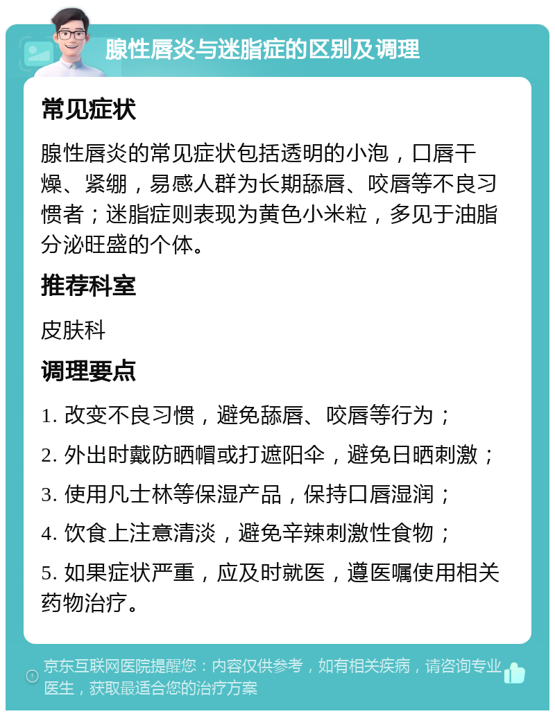 腺性唇炎与迷脂症的区别及调理 常见症状 腺性唇炎的常见症状包括透明的小泡，口唇干燥、紧绷，易感人群为长期舔唇、咬唇等不良习惯者；迷脂症则表现为黄色小米粒，多见于油脂分泌旺盛的个体。 推荐科室 皮肤科 调理要点 1. 改变不良习惯，避免舔唇、咬唇等行为； 2. 外出时戴防晒帽或打遮阳伞，避免日晒刺激； 3. 使用凡士林等保湿产品，保持口唇湿润； 4. 饮食上注意清淡，避免辛辣刺激性食物； 5. 如果症状严重，应及时就医，遵医嘱使用相关药物治疗。