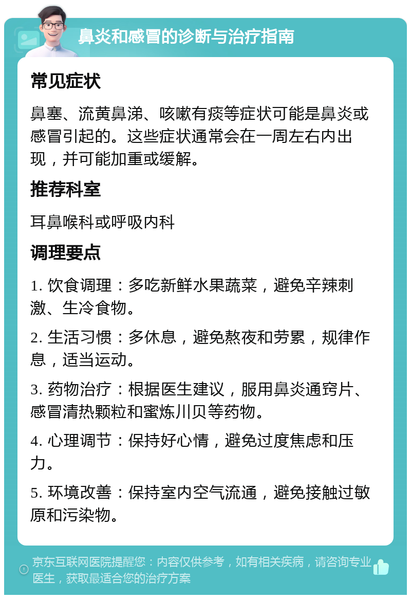 鼻炎和感冒的诊断与治疗指南 常见症状 鼻塞、流黄鼻涕、咳嗽有痰等症状可能是鼻炎或感冒引起的。这些症状通常会在一周左右内出现，并可能加重或缓解。 推荐科室 耳鼻喉科或呼吸内科 调理要点 1. 饮食调理：多吃新鲜水果蔬菜，避免辛辣刺激、生冷食物。 2. 生活习惯：多休息，避免熬夜和劳累，规律作息，适当运动。 3. 药物治疗：根据医生建议，服用鼻炎通窍片、感冒清热颗粒和蜜炼川贝等药物。 4. 心理调节：保持好心情，避免过度焦虑和压力。 5. 环境改善：保持室内空气流通，避免接触过敏原和污染物。