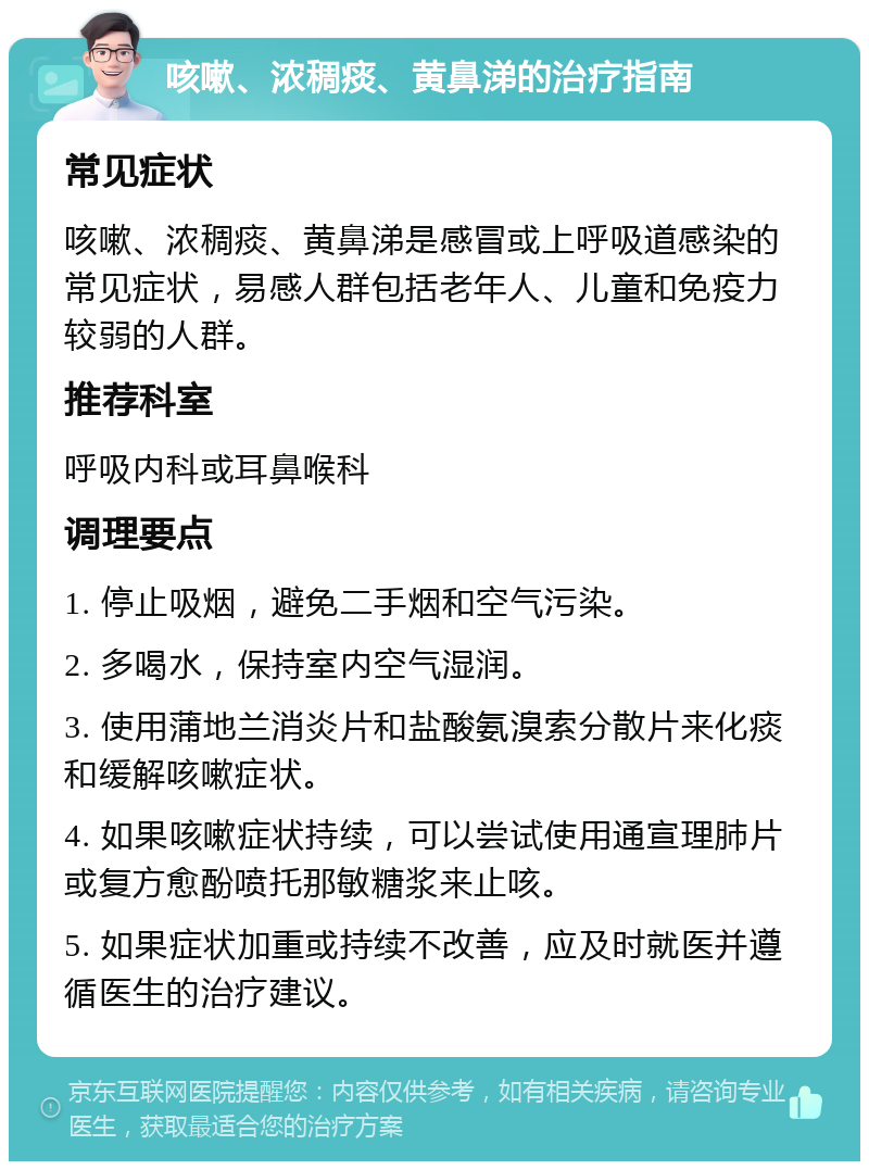 咳嗽、浓稠痰、黄鼻涕的治疗指南 常见症状 咳嗽、浓稠痰、黄鼻涕是感冒或上呼吸道感染的常见症状，易感人群包括老年人、儿童和免疫力较弱的人群。 推荐科室 呼吸内科或耳鼻喉科 调理要点 1. 停止吸烟，避免二手烟和空气污染。 2. 多喝水，保持室内空气湿润。 3. 使用蒲地兰消炎片和盐酸氨溴索分散片来化痰和缓解咳嗽症状。 4. 如果咳嗽症状持续，可以尝试使用通宣理肺片或复方愈酚喷托那敏糖浆来止咳。 5. 如果症状加重或持续不改善，应及时就医并遵循医生的治疗建议。