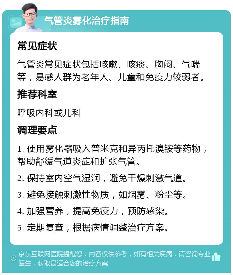 气管炎雾化治疗指南 常见症状 气管炎常见症状包括咳嗽、咳痰、胸闷、气喘等，易感人群为老年人、儿童和免疫力较弱者。 推荐科室 呼吸内科或儿科 调理要点 1. 使用雾化器吸入普米克和异丙托溴铵等药物，帮助舒缓气道炎症和扩张气管。 2. 保持室内空气湿润，避免干燥刺激气道。 3. 避免接触刺激性物质，如烟雾、粉尘等。 4. 加强营养，提高免疫力，预防感染。 5. 定期复查，根据病情调整治疗方案。