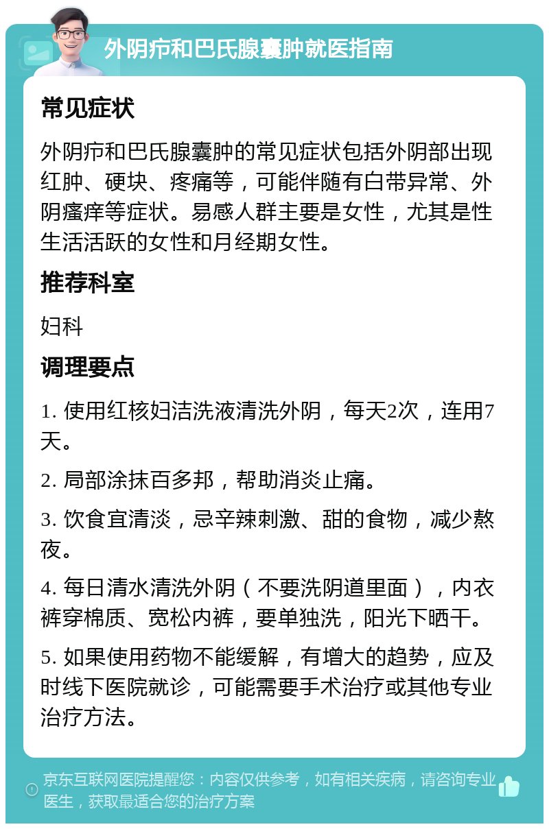 外阴疖和巴氏腺囊肿就医指南 常见症状 外阴疖和巴氏腺囊肿的常见症状包括外阴部出现红肿、硬块、疼痛等，可能伴随有白带异常、外阴瘙痒等症状。易感人群主要是女性，尤其是性生活活跃的女性和月经期女性。 推荐科室 妇科 调理要点 1. 使用红核妇洁洗液清洗外阴，每天2次，连用7天。 2. 局部涂抹百多邦，帮助消炎止痛。 3. 饮食宜清淡，忌辛辣刺激、甜的食物，减少熬夜。 4. 每日清水清洗外阴（不要洗阴道里面），内衣裤穿棉质、宽松内裤，要单独洗，阳光下晒干。 5. 如果使用药物不能缓解，有增大的趋势，应及时线下医院就诊，可能需要手术治疗或其他专业治疗方法。