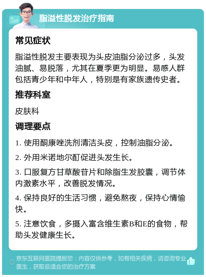 脂溢性脱发治疗指南 常见症状 脂溢性脱发主要表现为头皮油脂分泌过多，头发油腻、易脱落，尤其在夏季更为明显。易感人群包括青少年和中年人，特别是有家族遗传史者。 推荐科室 皮肤科 调理要点 1. 使用酮康唑洗剂清洁头皮，控制油脂分泌。 2. 外用米诺地尔酊促进头发生长。 3. 口服复方甘草酸苷片和除脂生发胶囊，调节体内激素水平，改善脱发情况。 4. 保持良好的生活习惯，避免熬夜，保持心情愉快。 5. 注意饮食，多摄入富含维生素B和E的食物，帮助头发健康生长。