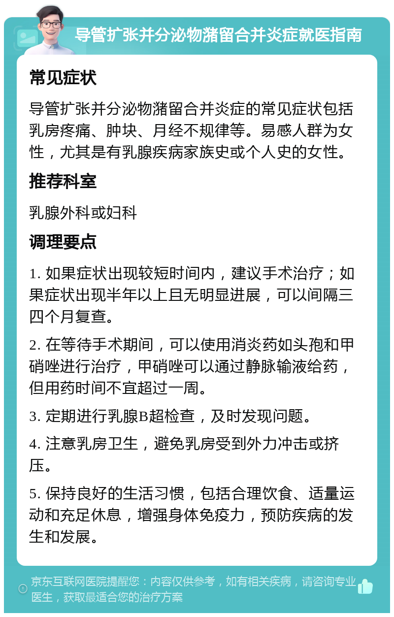 导管扩张并分泌物潴留合并炎症就医指南 常见症状 导管扩张并分泌物潴留合并炎症的常见症状包括乳房疼痛、肿块、月经不规律等。易感人群为女性，尤其是有乳腺疾病家族史或个人史的女性。 推荐科室 乳腺外科或妇科 调理要点 1. 如果症状出现较短时间内，建议手术治疗；如果症状出现半年以上且无明显进展，可以间隔三四个月复查。 2. 在等待手术期间，可以使用消炎药如头孢和甲硝唑进行治疗，甲硝唑可以通过静脉输液给药，但用药时间不宜超过一周。 3. 定期进行乳腺B超检查，及时发现问题。 4. 注意乳房卫生，避免乳房受到外力冲击或挤压。 5. 保持良好的生活习惯，包括合理饮食、适量运动和充足休息，增强身体免疫力，预防疾病的发生和发展。