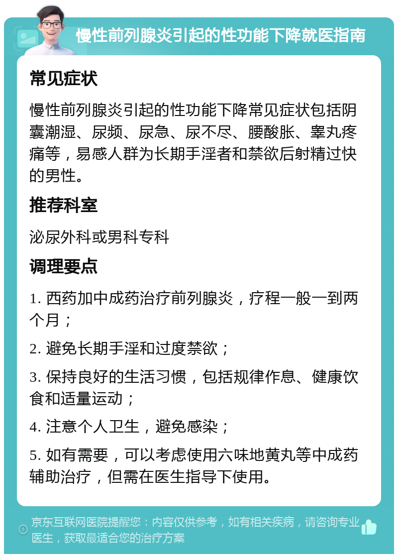 慢性前列腺炎引起的性功能下降就医指南 常见症状 慢性前列腺炎引起的性功能下降常见症状包括阴囊潮湿、尿频、尿急、尿不尽、腰酸胀、睾丸疼痛等，易感人群为长期手淫者和禁欲后射精过快的男性。 推荐科室 泌尿外科或男科专科 调理要点 1. 西药加中成药治疗前列腺炎，疗程一般一到两个月； 2. 避免长期手淫和过度禁欲； 3. 保持良好的生活习惯，包括规律作息、健康饮食和适量运动； 4. 注意个人卫生，避免感染； 5. 如有需要，可以考虑使用六味地黄丸等中成药辅助治疗，但需在医生指导下使用。