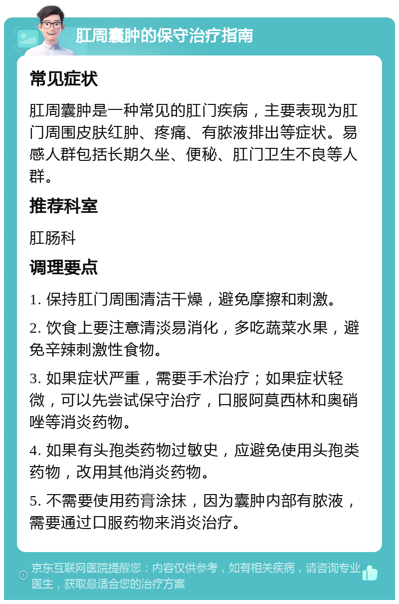 肛周囊肿的保守治疗指南 常见症状 肛周囊肿是一种常见的肛门疾病，主要表现为肛门周围皮肤红肿、疼痛、有脓液排出等症状。易感人群包括长期久坐、便秘、肛门卫生不良等人群。 推荐科室 肛肠科 调理要点 1. 保持肛门周围清洁干燥，避免摩擦和刺激。 2. 饮食上要注意清淡易消化，多吃蔬菜水果，避免辛辣刺激性食物。 3. 如果症状严重，需要手术治疗；如果症状轻微，可以先尝试保守治疗，口服阿莫西林和奥硝唑等消炎药物。 4. 如果有头孢类药物过敏史，应避免使用头孢类药物，改用其他消炎药物。 5. 不需要使用药膏涂抹，因为囊肿内部有脓液，需要通过口服药物来消炎治疗。