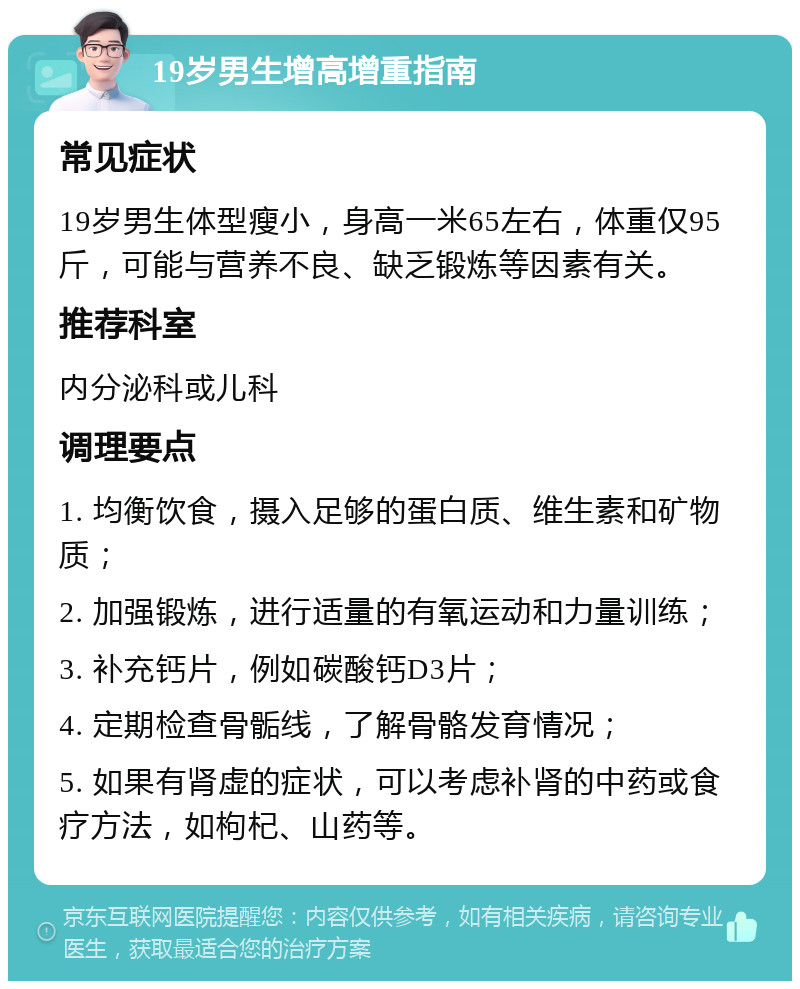 19岁男生增高增重指南 常见症状 19岁男生体型瘦小，身高一米65左右，体重仅95斤，可能与营养不良、缺乏锻炼等因素有关。 推荐科室 内分泌科或儿科 调理要点 1. 均衡饮食，摄入足够的蛋白质、维生素和矿物质； 2. 加强锻炼，进行适量的有氧运动和力量训练； 3. 补充钙片，例如碳酸钙D3片； 4. 定期检查骨骺线，了解骨骼发育情况； 5. 如果有肾虚的症状，可以考虑补肾的中药或食疗方法，如枸杞、山药等。