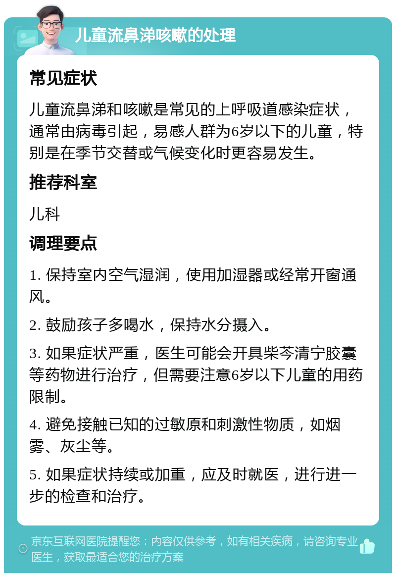 儿童流鼻涕咳嗽的处理 常见症状 儿童流鼻涕和咳嗽是常见的上呼吸道感染症状，通常由病毒引起，易感人群为6岁以下的儿童，特别是在季节交替或气候变化时更容易发生。 推荐科室 儿科 调理要点 1. 保持室内空气湿润，使用加湿器或经常开窗通风。 2. 鼓励孩子多喝水，保持水分摄入。 3. 如果症状严重，医生可能会开具柴芩清宁胶囊等药物进行治疗，但需要注意6岁以下儿童的用药限制。 4. 避免接触已知的过敏原和刺激性物质，如烟雾、灰尘等。 5. 如果症状持续或加重，应及时就医，进行进一步的检查和治疗。