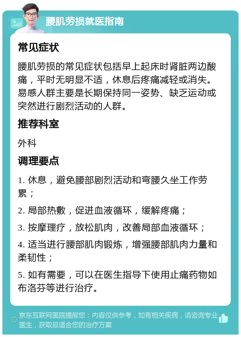 腰肌劳损就医指南 常见症状 腰肌劳损的常见症状包括早上起床时肾脏两边酸痛，平时无明显不适，休息后疼痛减轻或消失。易感人群主要是长期保持同一姿势、缺乏运动或突然进行剧烈活动的人群。 推荐科室 外科 调理要点 1. 休息，避免腰部剧烈活动和弯腰久坐工作劳累； 2. 局部热敷，促进血液循环，缓解疼痛； 3. 按摩理疗，放松肌肉，改善局部血液循环； 4. 适当进行腰部肌肉锻炼，增强腰部肌肉力量和柔韧性； 5. 如有需要，可以在医生指导下使用止痛药物如布洛芬等进行治疗。