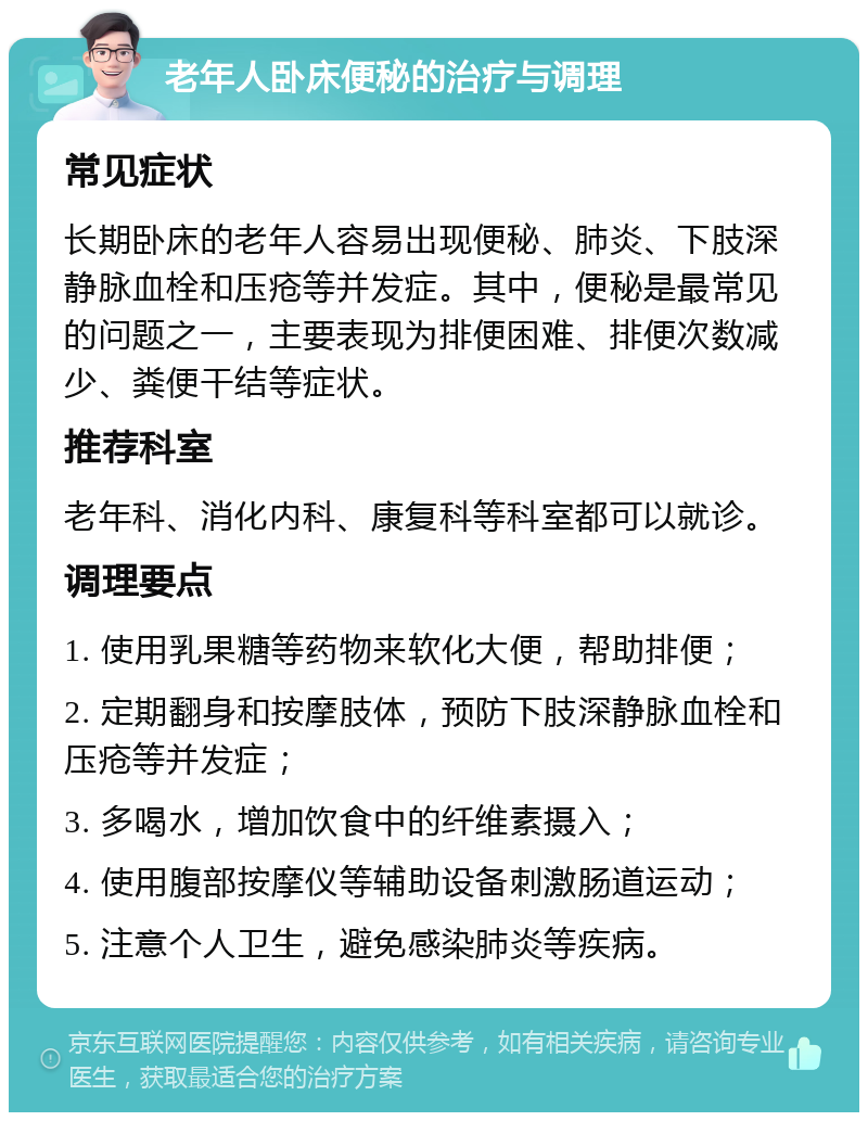 老年人卧床便秘的治疗与调理 常见症状 长期卧床的老年人容易出现便秘、肺炎、下肢深静脉血栓和压疮等并发症。其中，便秘是最常见的问题之一，主要表现为排便困难、排便次数减少、粪便干结等症状。 推荐科室 老年科、消化内科、康复科等科室都可以就诊。 调理要点 1. 使用乳果糖等药物来软化大便，帮助排便； 2. 定期翻身和按摩肢体，预防下肢深静脉血栓和压疮等并发症； 3. 多喝水，增加饮食中的纤维素摄入； 4. 使用腹部按摩仪等辅助设备刺激肠道运动； 5. 注意个人卫生，避免感染肺炎等疾病。