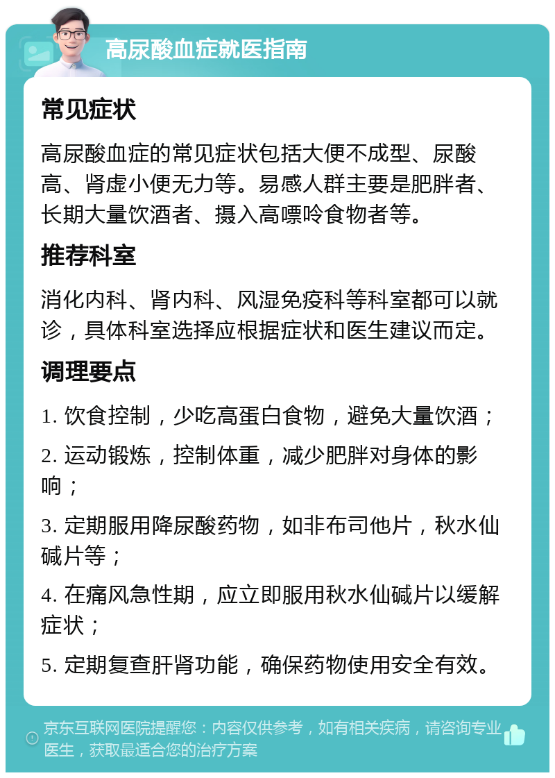 高尿酸血症就医指南 常见症状 高尿酸血症的常见症状包括大便不成型、尿酸高、肾虚小便无力等。易感人群主要是肥胖者、长期大量饮酒者、摄入高嘌呤食物者等。 推荐科室 消化内科、肾内科、风湿免疫科等科室都可以就诊，具体科室选择应根据症状和医生建议而定。 调理要点 1. 饮食控制，少吃高蛋白食物，避免大量饮酒； 2. 运动锻炼，控制体重，减少肥胖对身体的影响； 3. 定期服用降尿酸药物，如非布司他片，秋水仙碱片等； 4. 在痛风急性期，应立即服用秋水仙碱片以缓解症状； 5. 定期复查肝肾功能，确保药物使用安全有效。