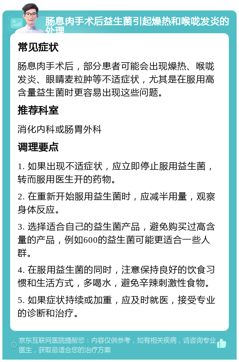 肠息肉手术后益生菌引起燥热和喉咙发炎的处理 常见症状 肠息肉手术后，部分患者可能会出现燥热、喉咙发炎、眼睛麦粒肿等不适症状，尤其是在服用高含量益生菌时更容易出现这些问题。 推荐科室 消化内科或肠胃外科 调理要点 1. 如果出现不适症状，应立即停止服用益生菌，转而服用医生开的药物。 2. 在重新开始服用益生菌时，应减半用量，观察身体反应。 3. 选择适合自己的益生菌产品，避免购买过高含量的产品，例如600的益生菌可能更适合一些人群。 4. 在服用益生菌的同时，注意保持良好的饮食习惯和生活方式，多喝水，避免辛辣刺激性食物。 5. 如果症状持续或加重，应及时就医，接受专业的诊断和治疗。