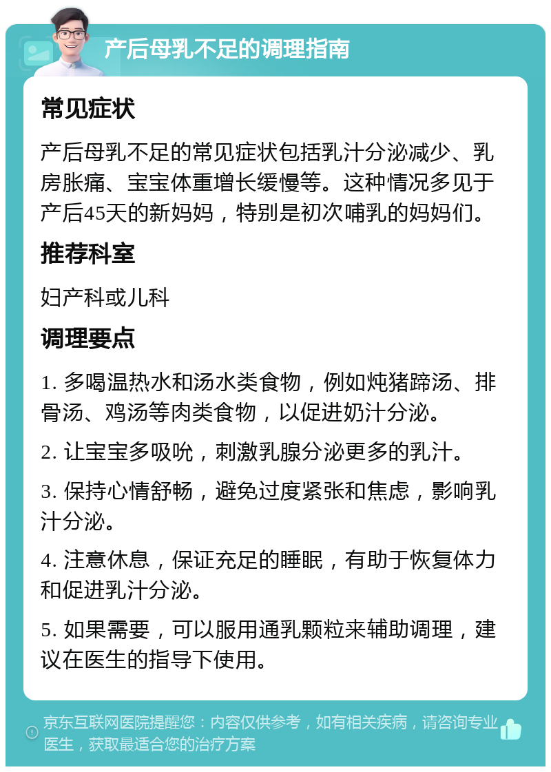 产后母乳不足的调理指南 常见症状 产后母乳不足的常见症状包括乳汁分泌减少、乳房胀痛、宝宝体重增长缓慢等。这种情况多见于产后45天的新妈妈，特别是初次哺乳的妈妈们。 推荐科室 妇产科或儿科 调理要点 1. 多喝温热水和汤水类食物，例如炖猪蹄汤、排骨汤、鸡汤等肉类食物，以促进奶汁分泌。 2. 让宝宝多吸吮，刺激乳腺分泌更多的乳汁。 3. 保持心情舒畅，避免过度紧张和焦虑，影响乳汁分泌。 4. 注意休息，保证充足的睡眠，有助于恢复体力和促进乳汁分泌。 5. 如果需要，可以服用通乳颗粒来辅助调理，建议在医生的指导下使用。