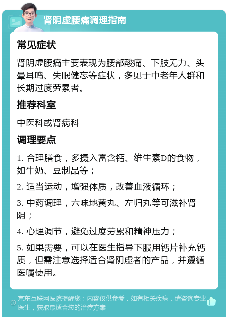 肾阴虚腰痛调理指南 常见症状 肾阴虚腰痛主要表现为腰部酸痛、下肢无力、头晕耳鸣、失眠健忘等症状，多见于中老年人群和长期过度劳累者。 推荐科室 中医科或肾病科 调理要点 1. 合理膳食，多摄入富含钙、维生素D的食物，如牛奶、豆制品等； 2. 适当运动，增强体质，改善血液循环； 3. 中药调理，六味地黄丸、左归丸等可滋补肾阴； 4. 心理调节，避免过度劳累和精神压力； 5. 如果需要，可以在医生指导下服用钙片补充钙质，但需注意选择适合肾阴虚者的产品，并遵循医嘱使用。