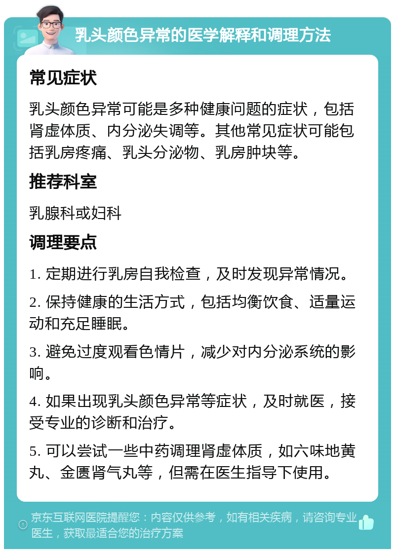 乳头颜色异常的医学解释和调理方法 常见症状 乳头颜色异常可能是多种健康问题的症状，包括肾虚体质、内分泌失调等。其他常见症状可能包括乳房疼痛、乳头分泌物、乳房肿块等。 推荐科室 乳腺科或妇科 调理要点 1. 定期进行乳房自我检查，及时发现异常情况。 2. 保持健康的生活方式，包括均衡饮食、适量运动和充足睡眠。 3. 避免过度观看色情片，减少对内分泌系统的影响。 4. 如果出现乳头颜色异常等症状，及时就医，接受专业的诊断和治疗。 5. 可以尝试一些中药调理肾虚体质，如六味地黄丸、金匮肾气丸等，但需在医生指导下使用。