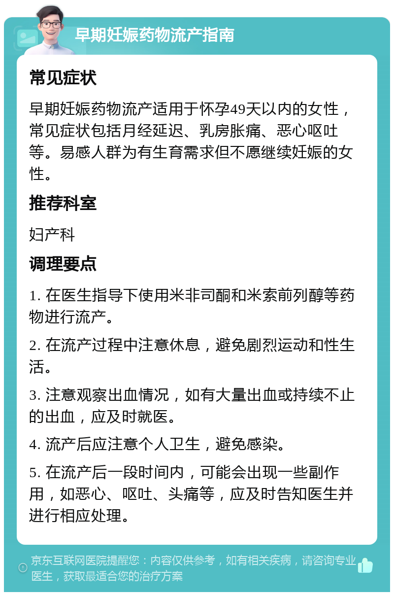 早期妊娠药物流产指南 常见症状 早期妊娠药物流产适用于怀孕49天以内的女性，常见症状包括月经延迟、乳房胀痛、恶心呕吐等。易感人群为有生育需求但不愿继续妊娠的女性。 推荐科室 妇产科 调理要点 1. 在医生指导下使用米非司酮和米索前列醇等药物进行流产。 2. 在流产过程中注意休息，避免剧烈运动和性生活。 3. 注意观察出血情况，如有大量出血或持续不止的出血，应及时就医。 4. 流产后应注意个人卫生，避免感染。 5. 在流产后一段时间内，可能会出现一些副作用，如恶心、呕吐、头痛等，应及时告知医生并进行相应处理。