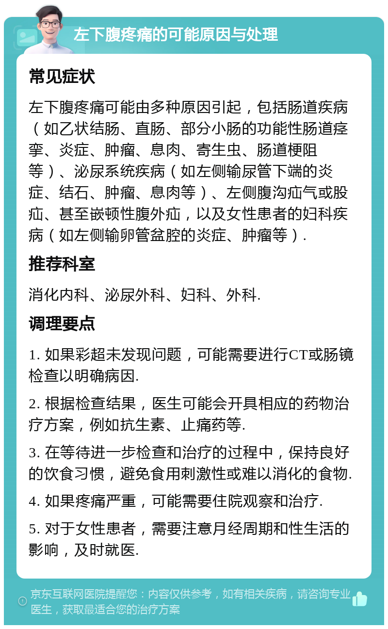 左下腹疼痛的可能原因与处理 常见症状 左下腹疼痛可能由多种原因引起，包括肠道疾病（如乙状结肠、直肠、部分小肠的功能性肠道痉挛、炎症、肿瘤、息肉、寄生虫、肠道梗阻等）、泌尿系统疾病（如左侧输尿管下端的炎症、结石、肿瘤、息肉等）、左侧腹沟疝气或股疝、甚至嵌顿性腹外疝，以及女性患者的妇科疾病（如左侧输卵管盆腔的炎症、肿瘤等）. 推荐科室 消化内科、泌尿外科、妇科、外科. 调理要点 1. 如果彩超未发现问题，可能需要进行CT或肠镜检查以明确病因. 2. 根据检查结果，医生可能会开具相应的药物治疗方案，例如抗生素、止痛药等. 3. 在等待进一步检查和治疗的过程中，保持良好的饮食习惯，避免食用刺激性或难以消化的食物. 4. 如果疼痛严重，可能需要住院观察和治疗. 5. 对于女性患者，需要注意月经周期和性生活的影响，及时就医.