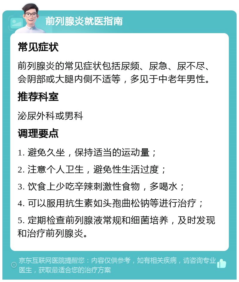 前列腺炎就医指南 常见症状 前列腺炎的常见症状包括尿频、尿急、尿不尽、会阴部或大腿内侧不适等，多见于中老年男性。 推荐科室 泌尿外科或男科 调理要点 1. 避免久坐，保持适当的运动量； 2. 注意个人卫生，避免性生活过度； 3. 饮食上少吃辛辣刺激性食物，多喝水； 4. 可以服用抗生素如头孢曲松钠等进行治疗； 5. 定期检查前列腺液常规和细菌培养，及时发现和治疗前列腺炎。