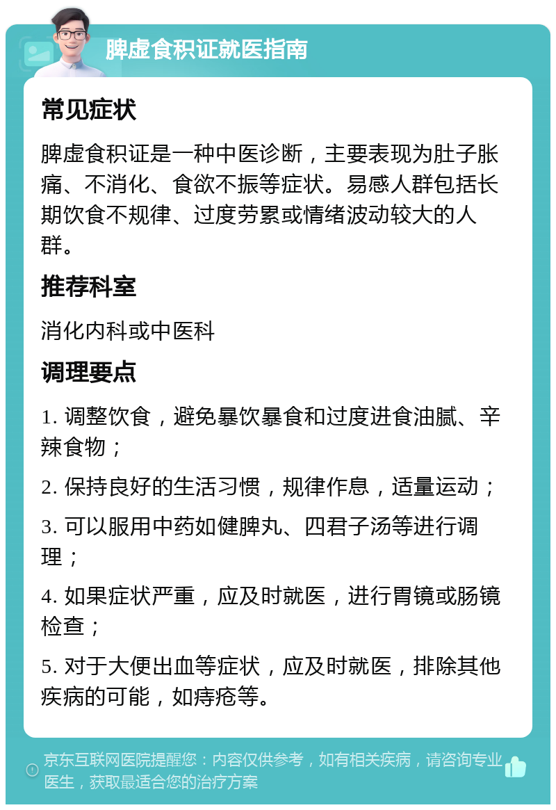 脾虚食积证就医指南 常见症状 脾虚食积证是一种中医诊断，主要表现为肚子胀痛、不消化、食欲不振等症状。易感人群包括长期饮食不规律、过度劳累或情绪波动较大的人群。 推荐科室 消化内科或中医科 调理要点 1. 调整饮食，避免暴饮暴食和过度进食油腻、辛辣食物； 2. 保持良好的生活习惯，规律作息，适量运动； 3. 可以服用中药如健脾丸、四君子汤等进行调理； 4. 如果症状严重，应及时就医，进行胃镜或肠镜检查； 5. 对于大便出血等症状，应及时就医，排除其他疾病的可能，如痔疮等。