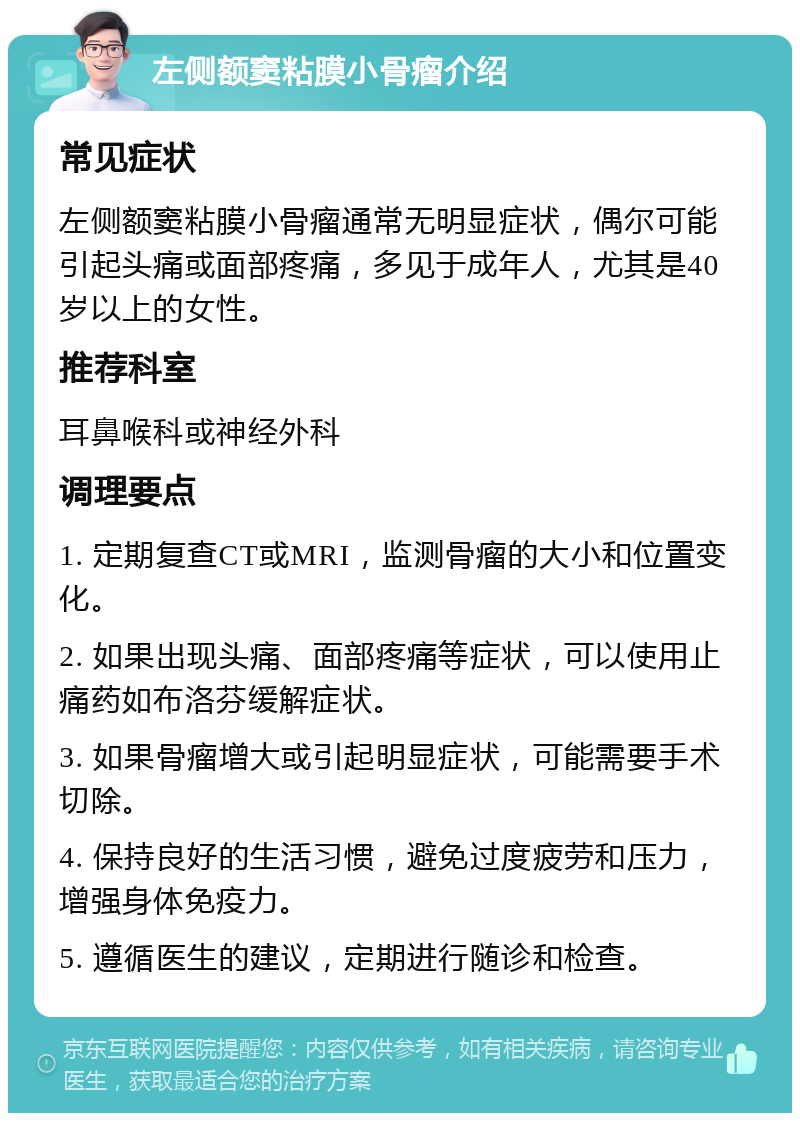 左侧额窦粘膜小骨瘤介绍 常见症状 左侧额窦粘膜小骨瘤通常无明显症状，偶尔可能引起头痛或面部疼痛，多见于成年人，尤其是40岁以上的女性。 推荐科室 耳鼻喉科或神经外科 调理要点 1. 定期复查CT或MRI，监测骨瘤的大小和位置变化。 2. 如果出现头痛、面部疼痛等症状，可以使用止痛药如布洛芬缓解症状。 3. 如果骨瘤增大或引起明显症状，可能需要手术切除。 4. 保持良好的生活习惯，避免过度疲劳和压力，增强身体免疫力。 5. 遵循医生的建议，定期进行随诊和检查。