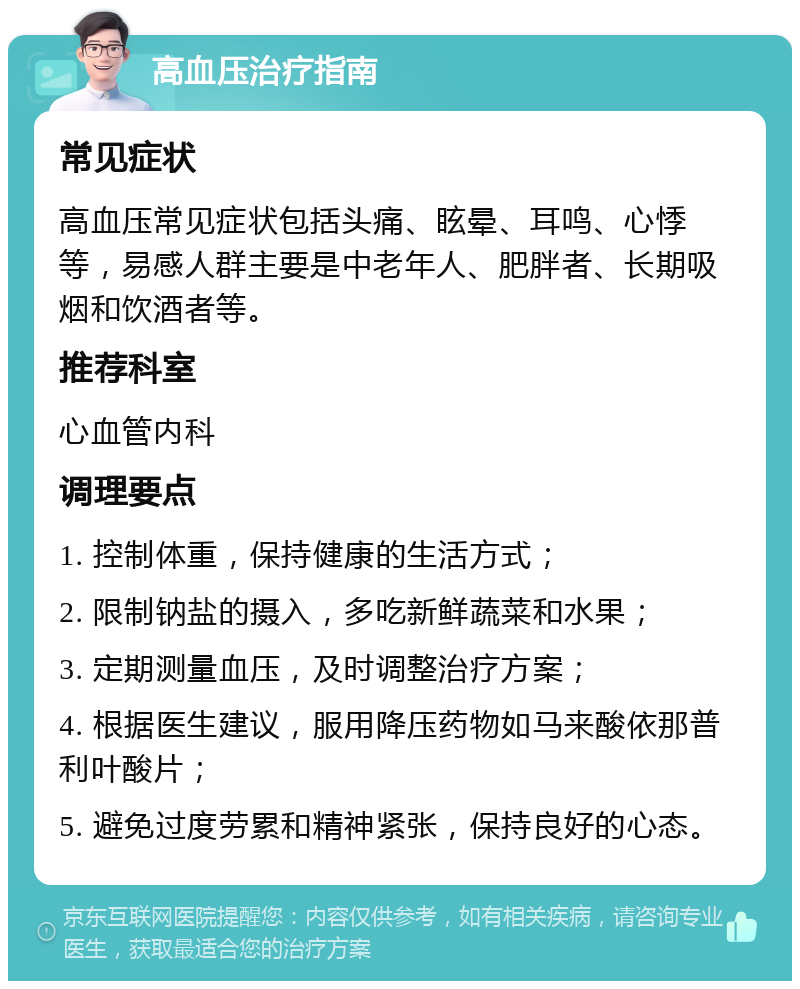 高血压治疗指南 常见症状 高血压常见症状包括头痛、眩晕、耳鸣、心悸等，易感人群主要是中老年人、肥胖者、长期吸烟和饮酒者等。 推荐科室 心血管内科 调理要点 1. 控制体重，保持健康的生活方式； 2. 限制钠盐的摄入，多吃新鲜蔬菜和水果； 3. 定期测量血压，及时调整治疗方案； 4. 根据医生建议，服用降压药物如马来酸依那普利叶酸片； 5. 避免过度劳累和精神紧张，保持良好的心态。