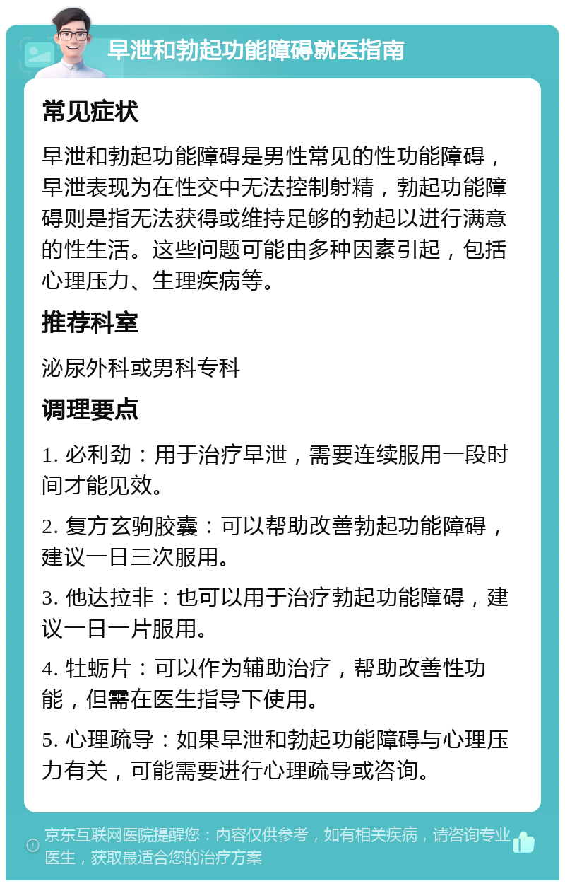 早泄和勃起功能障碍就医指南 常见症状 早泄和勃起功能障碍是男性常见的性功能障碍，早泄表现为在性交中无法控制射精，勃起功能障碍则是指无法获得或维持足够的勃起以进行满意的性生活。这些问题可能由多种因素引起，包括心理压力、生理疾病等。 推荐科室 泌尿外科或男科专科 调理要点 1. 必利劲：用于治疗早泄，需要连续服用一段时间才能见效。 2. 复方玄驹胶囊：可以帮助改善勃起功能障碍，建议一日三次服用。 3. 他达拉非：也可以用于治疗勃起功能障碍，建议一日一片服用。 4. 牡蛎片：可以作为辅助治疗，帮助改善性功能，但需在医生指导下使用。 5. 心理疏导：如果早泄和勃起功能障碍与心理压力有关，可能需要进行心理疏导或咨询。