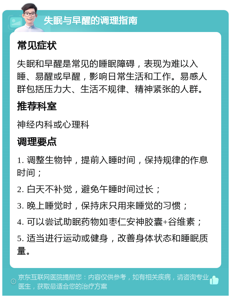 失眠与早醒的调理指南 常见症状 失眠和早醒是常见的睡眠障碍，表现为难以入睡、易醒或早醒，影响日常生活和工作。易感人群包括压力大、生活不规律、精神紧张的人群。 推荐科室 神经内科或心理科 调理要点 1. 调整生物钟，提前入睡时间，保持规律的作息时间； 2. 白天不补觉，避免午睡时间过长； 3. 晚上睡觉时，保持床只用来睡觉的习惯； 4. 可以尝试助眠药物如枣仁安神胶囊+谷维素； 5. 适当进行运动或健身，改善身体状态和睡眠质量。