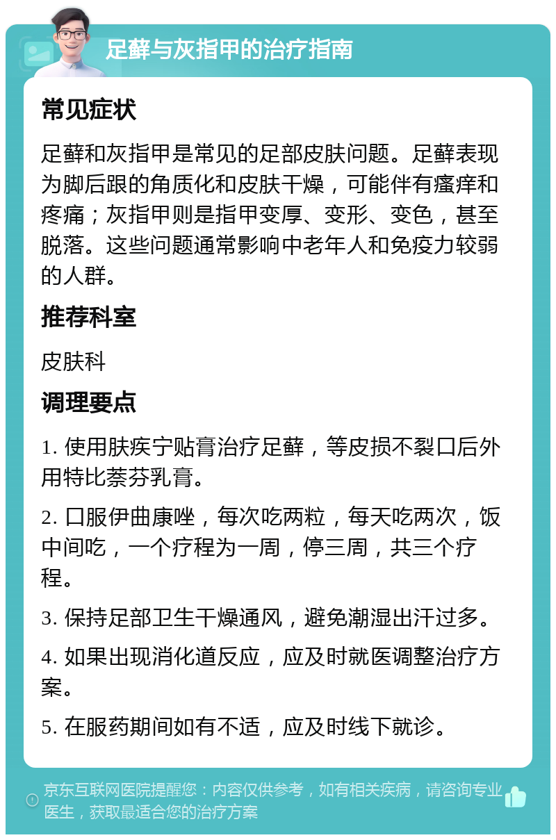 足藓与灰指甲的治疗指南 常见症状 足藓和灰指甲是常见的足部皮肤问题。足藓表现为脚后跟的角质化和皮肤干燥，可能伴有瘙痒和疼痛；灰指甲则是指甲变厚、变形、变色，甚至脱落。这些问题通常影响中老年人和免疫力较弱的人群。 推荐科室 皮肤科 调理要点 1. 使用肤疾宁贴膏治疗足藓，等皮损不裂口后外用特比萘芬乳膏。 2. 口服伊曲康唑，每次吃两粒，每天吃两次，饭中间吃，一个疗程为一周，停三周，共三个疗程。 3. 保持足部卫生干燥通风，避免潮湿出汗过多。 4. 如果出现消化道反应，应及时就医调整治疗方案。 5. 在服药期间如有不适，应及时线下就诊。