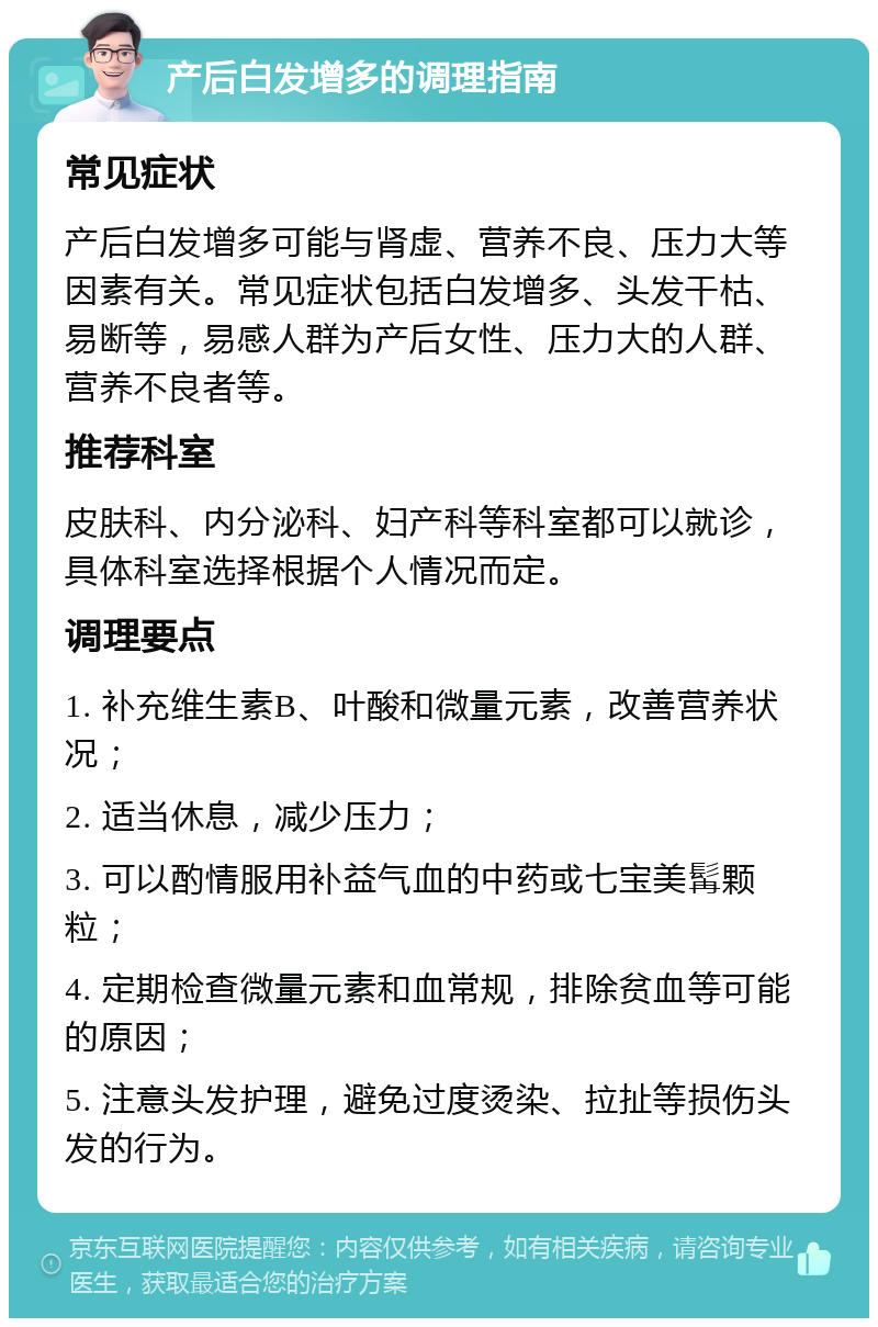 产后白发增多的调理指南 常见症状 产后白发增多可能与肾虚、营养不良、压力大等因素有关。常见症状包括白发增多、头发干枯、易断等，易感人群为产后女性、压力大的人群、营养不良者等。 推荐科室 皮肤科、内分泌科、妇产科等科室都可以就诊，具体科室选择根据个人情况而定。 调理要点 1. 补充维生素B、叶酸和微量元素，改善营养状况； 2. 适当休息，减少压力； 3. 可以酌情服用补益气血的中药或七宝美髯颗粒； 4. 定期检查微量元素和血常规，排除贫血等可能的原因； 5. 注意头发护理，避免过度烫染、拉扯等损伤头发的行为。